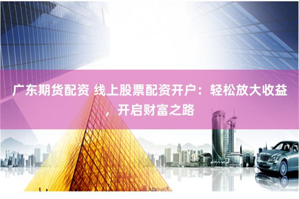 广东期货配资 线上股票配资开户：轻松放大收益，开启财富之路
