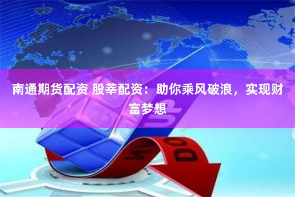 南通期货配资 股莘配资：助你乘风破浪，实现财富梦想
