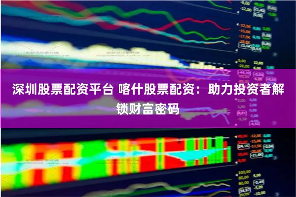 深圳股票配资平台 喀什股票配资：助力投资者解锁财富密码