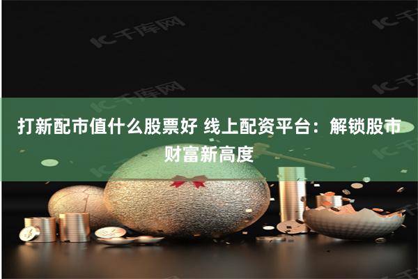 打新配市值什么股票好 线上配资平台：解锁股市财富新高度