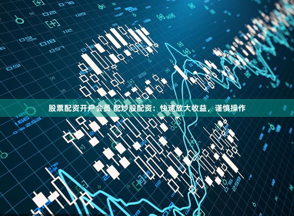 股票配资开户会员 配炒股配资：快速放大收益，谨慎操作