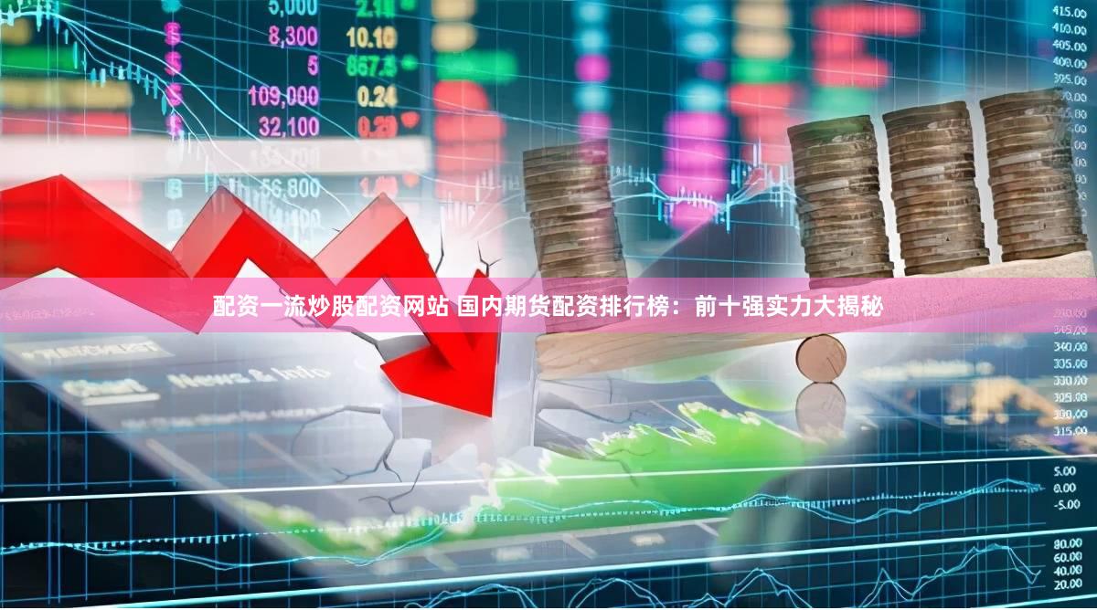 配资一流炒股配资网站 国内期货配资排行榜：前十强实力大揭秘