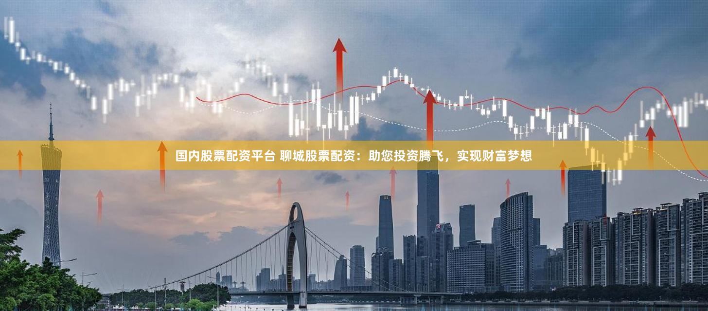 国内股票配资平台 聊城股票配资：助您投资腾飞，实现财富梦想