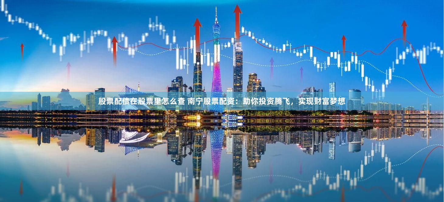 股票配债在股票里怎么查 南宁股票配资：助你投资腾飞，实现财富梦想