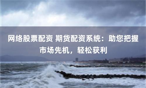 网络股票配资 期货配资系统：助您把握市场先机，轻松获利