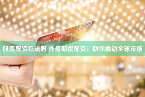 股票配资犯法吗 外盘期货配资：助你撬动全球市场
