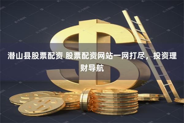 潜山县股票配资 股票配资网站一网打尽，投资理财导航