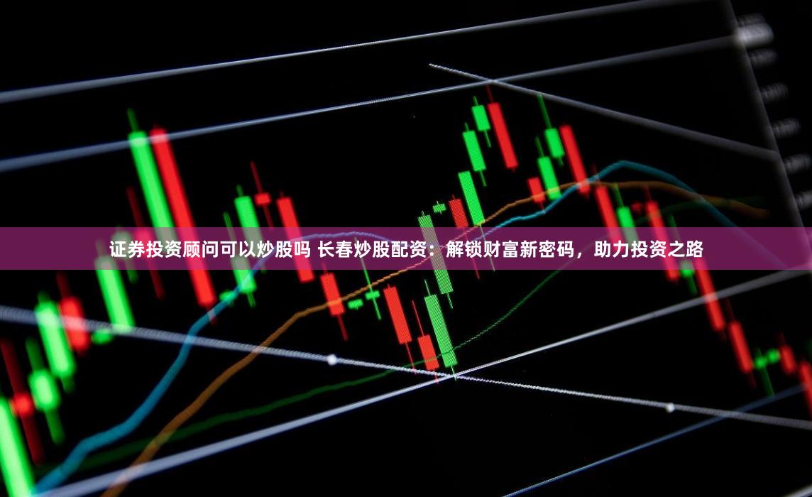 证券投资顾问可以炒股吗 长春炒股配资:解锁财富新密码,助力投资之路
