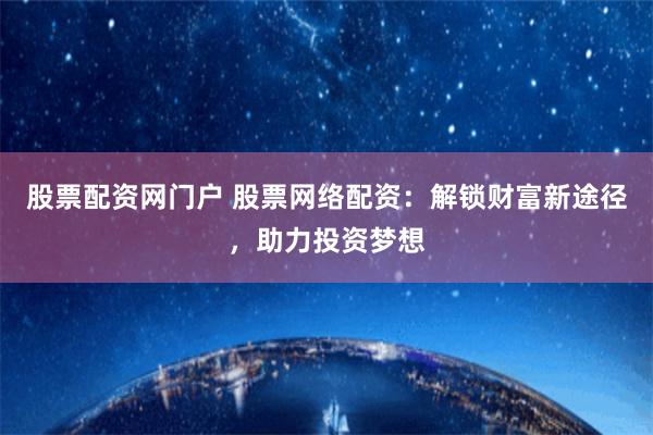股票配资网门户 股票网络配资：解锁财富新途径，助力投资梦想