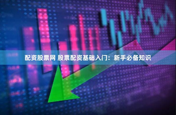 配资股票网 股票配资基础入门：新手必备知识