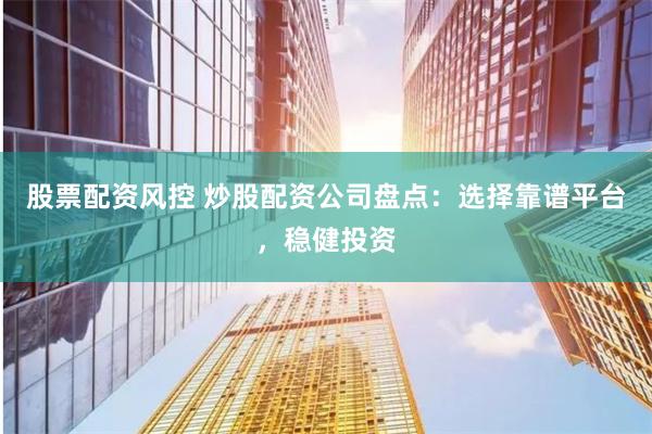 股票配资风控 炒股配资公司盘点：选择靠谱平台，稳健投资