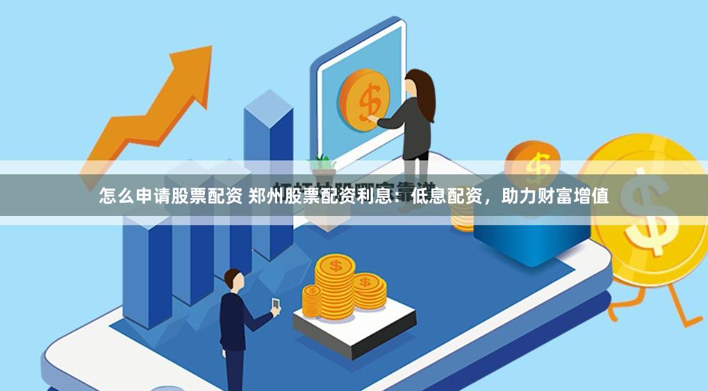 怎么申请股票配资 郑州股票配资利息：低息配资，助力财富增值
