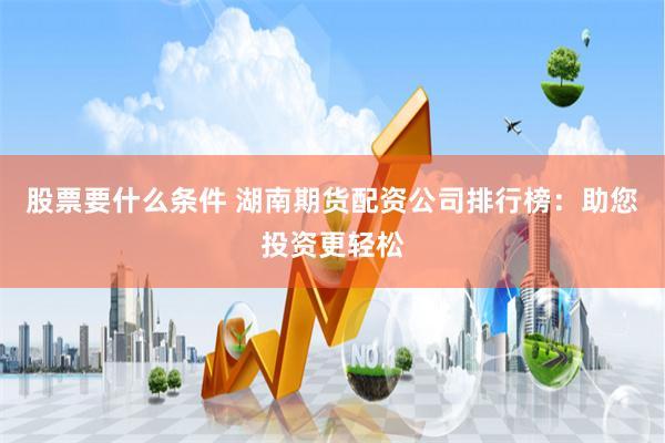 股票要什么条件 湖南期货配资公司排行榜：助您投资更轻松