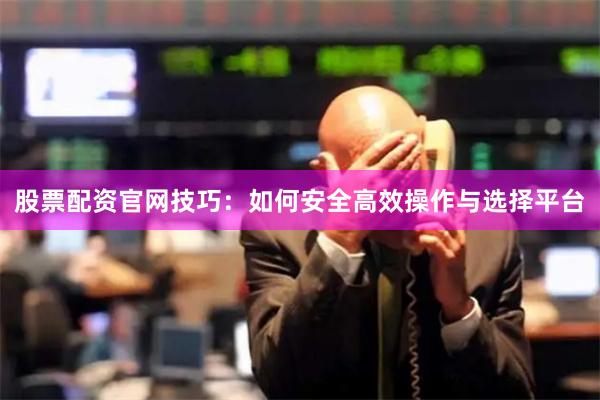 股票配资官网技巧：如何安全高效操作与选择平台