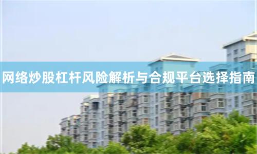 网络炒股杠杆风险解析与合规平台选择指南