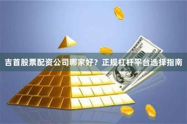 吉首股票配资公司哪家好？正规杠杆平台选择指南